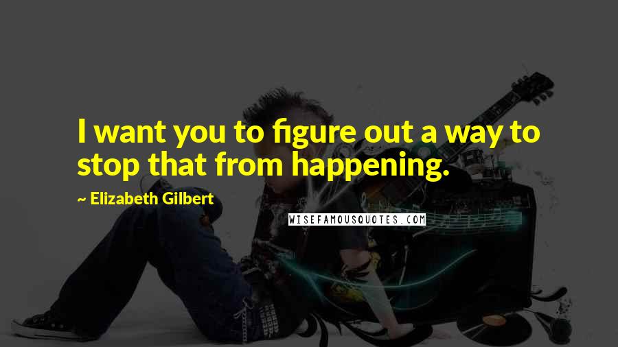 Elizabeth Gilbert Quotes: I want you to figure out a way to stop that from happening.