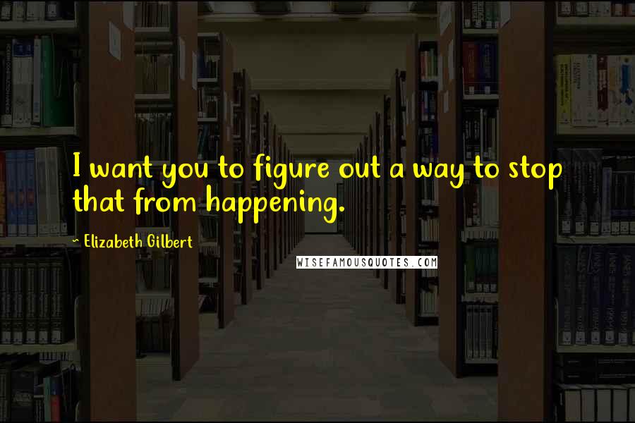 Elizabeth Gilbert Quotes: I want you to figure out a way to stop that from happening.