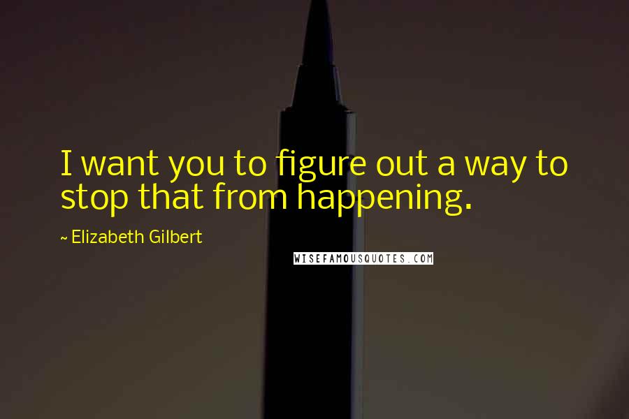 Elizabeth Gilbert Quotes: I want you to figure out a way to stop that from happening.
