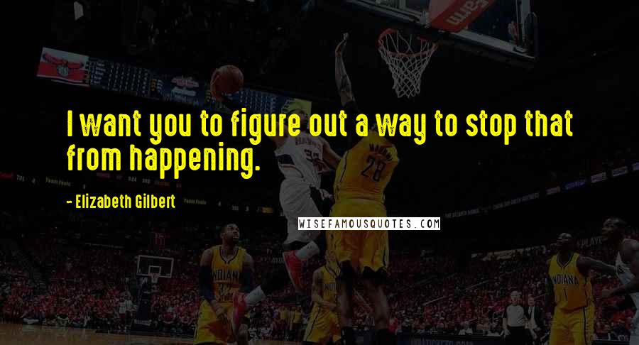 Elizabeth Gilbert Quotes: I want you to figure out a way to stop that from happening.