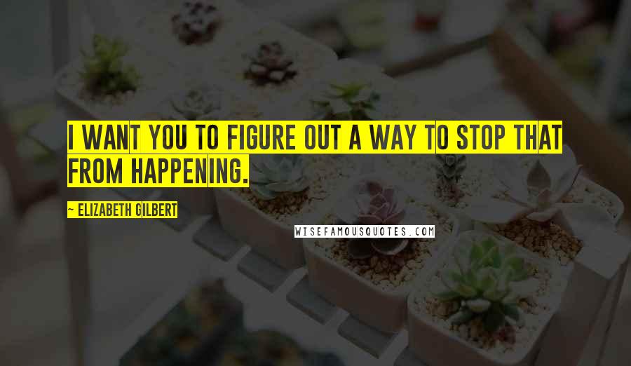 Elizabeth Gilbert Quotes: I want you to figure out a way to stop that from happening.