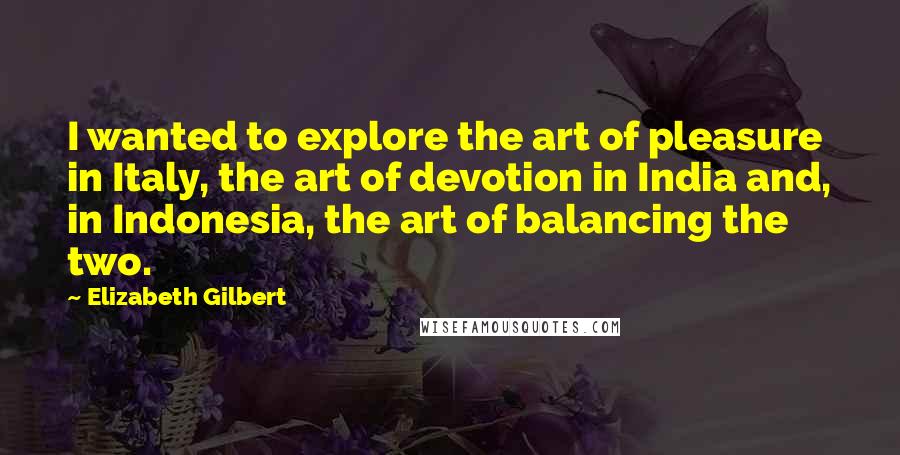 Elizabeth Gilbert Quotes: I wanted to explore the art of pleasure in Italy, the art of devotion in India and, in Indonesia, the art of balancing the two.