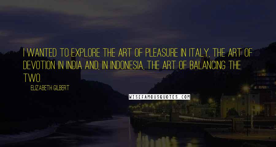 Elizabeth Gilbert Quotes: I wanted to explore the art of pleasure in Italy, the art of devotion in India and, in Indonesia, the art of balancing the two.