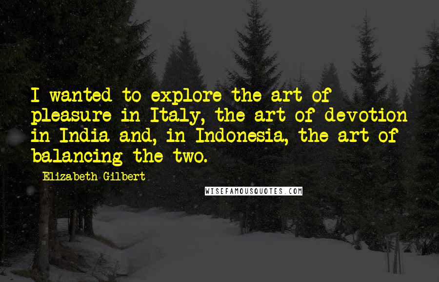 Elizabeth Gilbert Quotes: I wanted to explore the art of pleasure in Italy, the art of devotion in India and, in Indonesia, the art of balancing the two.