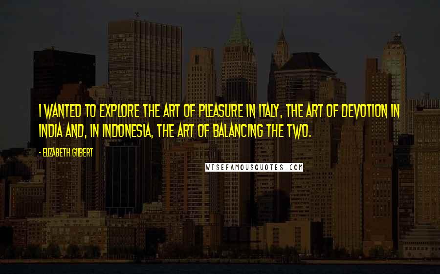 Elizabeth Gilbert Quotes: I wanted to explore the art of pleasure in Italy, the art of devotion in India and, in Indonesia, the art of balancing the two.