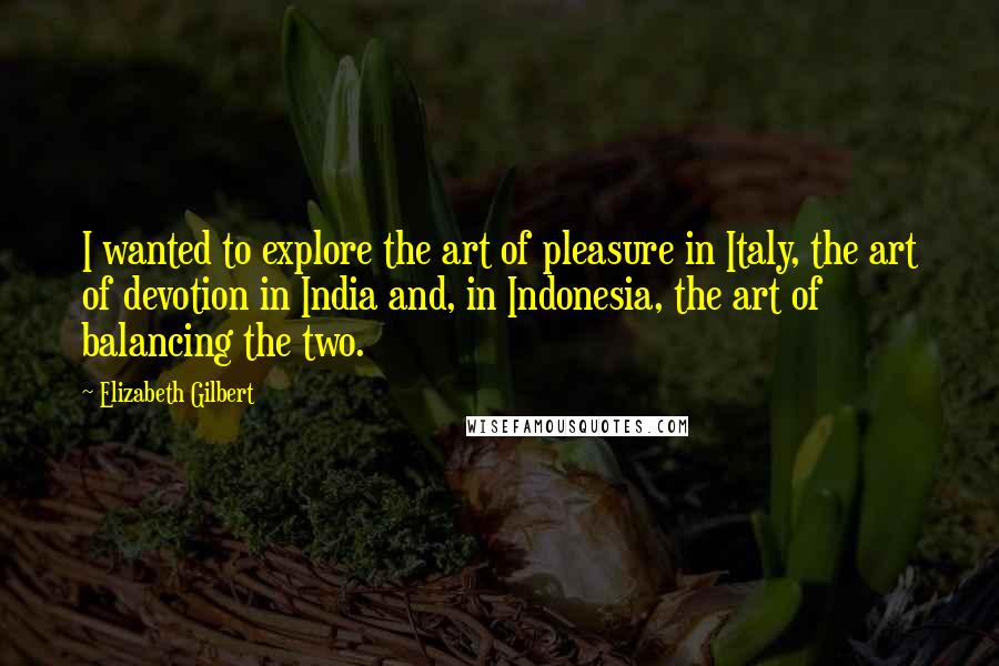 Elizabeth Gilbert Quotes: I wanted to explore the art of pleasure in Italy, the art of devotion in India and, in Indonesia, the art of balancing the two.