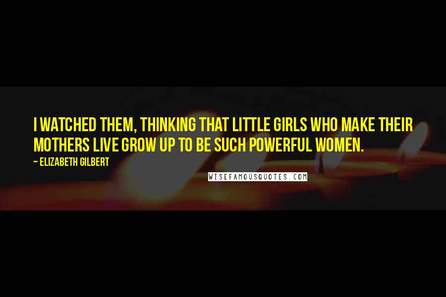 Elizabeth Gilbert Quotes: I watched them, thinking that little girls who make their mothers live grow up to be such powerful women.