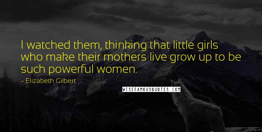 Elizabeth Gilbert Quotes: I watched them, thinking that little girls who make their mothers live grow up to be such powerful women.