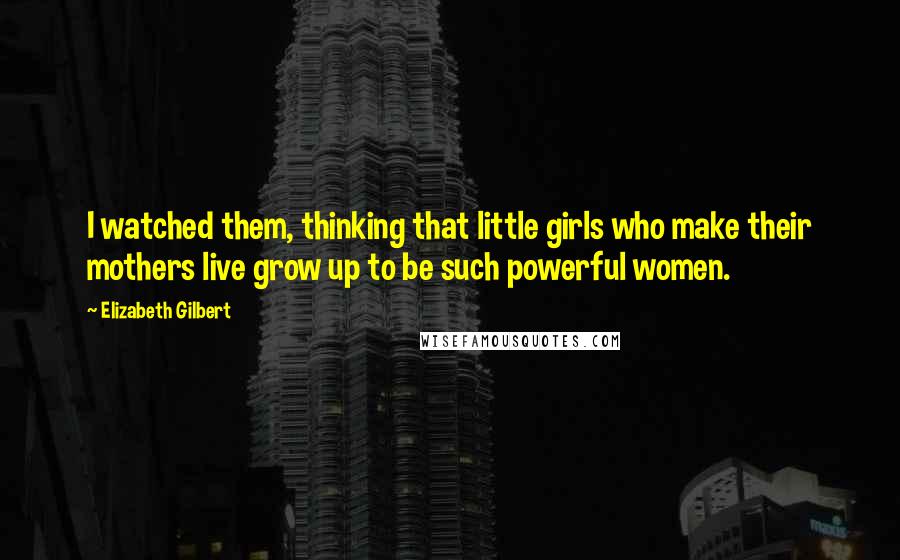 Elizabeth Gilbert Quotes: I watched them, thinking that little girls who make their mothers live grow up to be such powerful women.