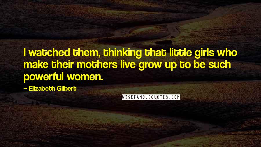 Elizabeth Gilbert Quotes: I watched them, thinking that little girls who make their mothers live grow up to be such powerful women.