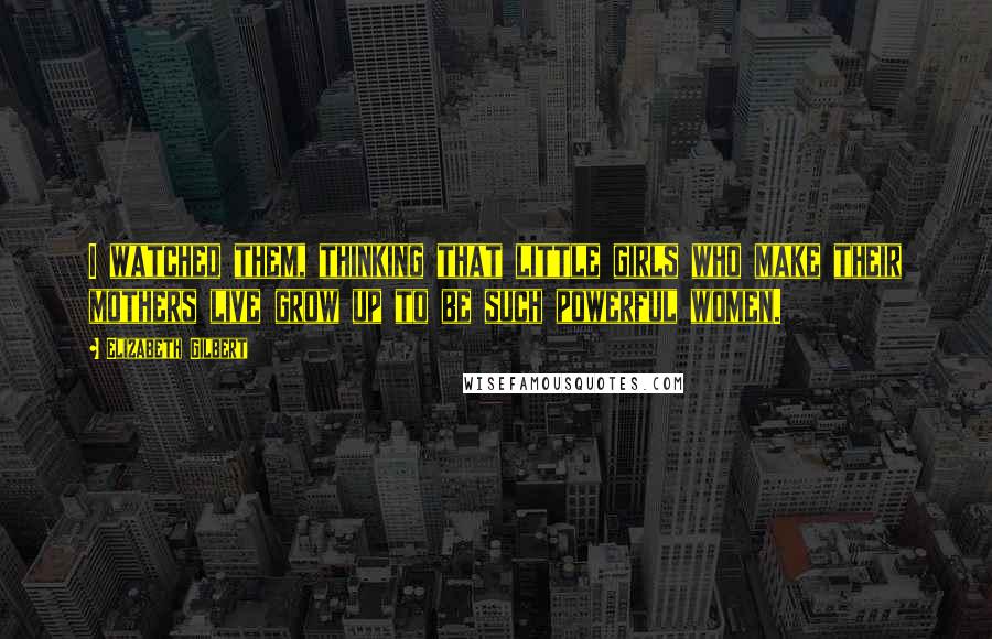 Elizabeth Gilbert Quotes: I watched them, thinking that little girls who make their mothers live grow up to be such powerful women.