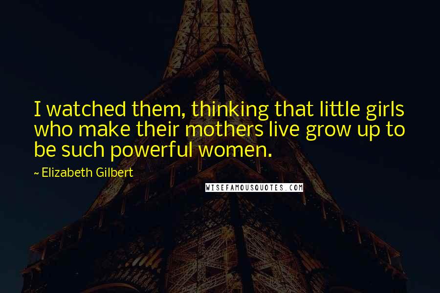 Elizabeth Gilbert Quotes: I watched them, thinking that little girls who make their mothers live grow up to be such powerful women.