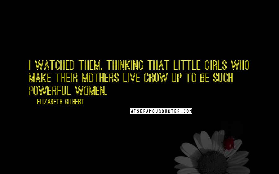 Elizabeth Gilbert Quotes: I watched them, thinking that little girls who make their mothers live grow up to be such powerful women.