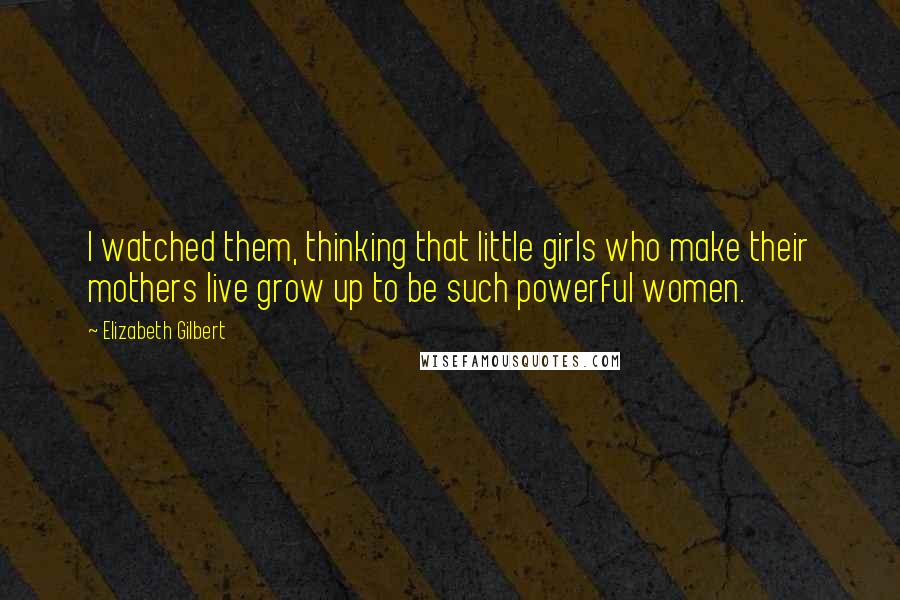 Elizabeth Gilbert Quotes: I watched them, thinking that little girls who make their mothers live grow up to be such powerful women.