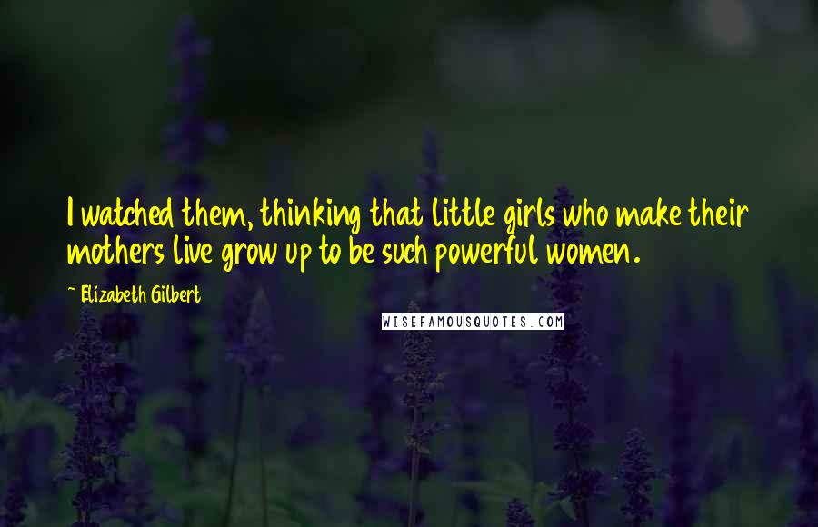 Elizabeth Gilbert Quotes: I watched them, thinking that little girls who make their mothers live grow up to be such powerful women.