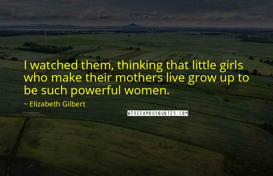 Elizabeth Gilbert Quotes: I watched them, thinking that little girls who make their mothers live grow up to be such powerful women.