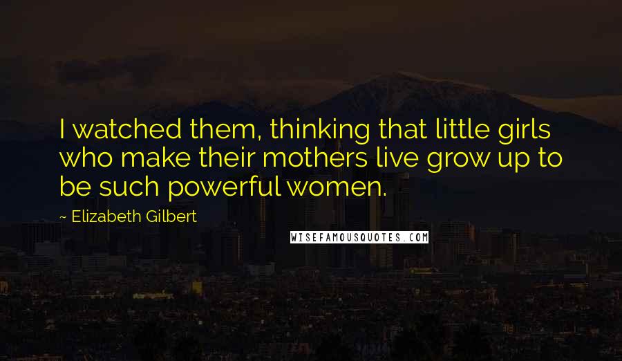 Elizabeth Gilbert Quotes: I watched them, thinking that little girls who make their mothers live grow up to be such powerful women.