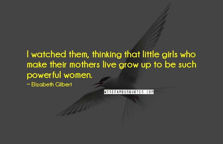 Elizabeth Gilbert Quotes: I watched them, thinking that little girls who make their mothers live grow up to be such powerful women.