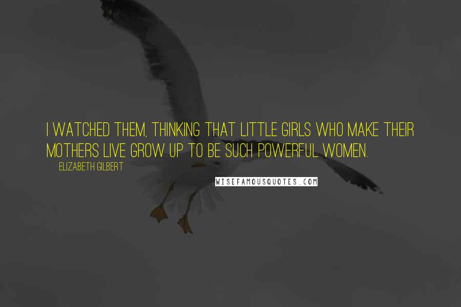 Elizabeth Gilbert Quotes: I watched them, thinking that little girls who make their mothers live grow up to be such powerful women.