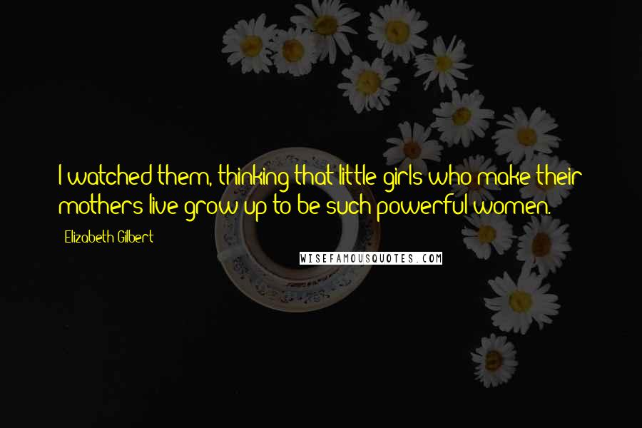 Elizabeth Gilbert Quotes: I watched them, thinking that little girls who make their mothers live grow up to be such powerful women.