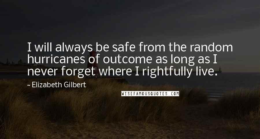 Elizabeth Gilbert Quotes: I will always be safe from the random hurricanes of outcome as long as I never forget where I rightfully live.