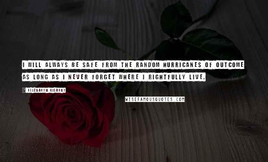 Elizabeth Gilbert Quotes: I will always be safe from the random hurricanes of outcome as long as I never forget where I rightfully live.