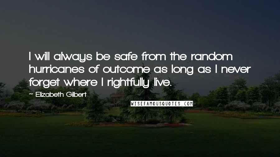 Elizabeth Gilbert Quotes: I will always be safe from the random hurricanes of outcome as long as I never forget where I rightfully live.