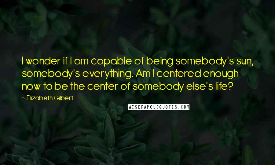 Elizabeth Gilbert Quotes: I wonder if I am capable of being somebody's sun, somebody's everything. Am I centered enough now to be the center of somebody else's life?