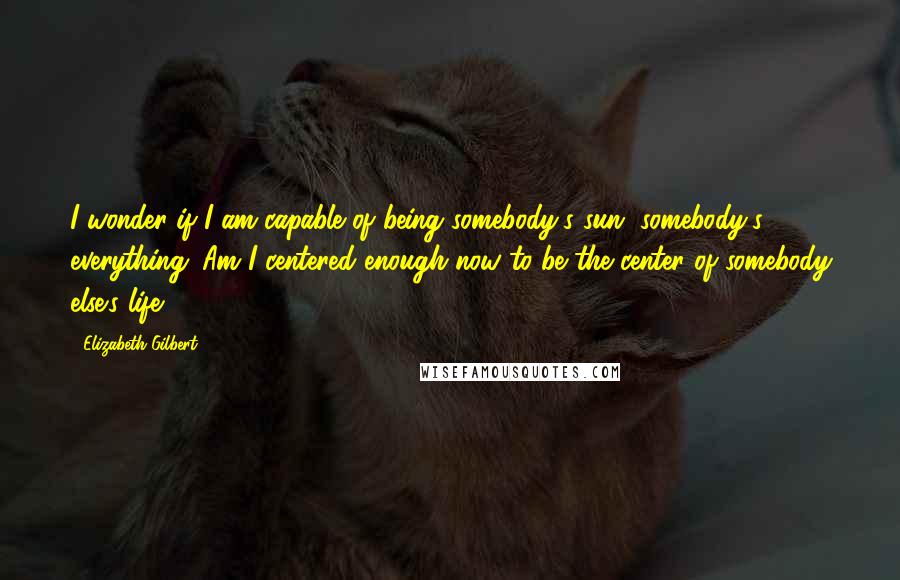 Elizabeth Gilbert Quotes: I wonder if I am capable of being somebody's sun, somebody's everything. Am I centered enough now to be the center of somebody else's life?