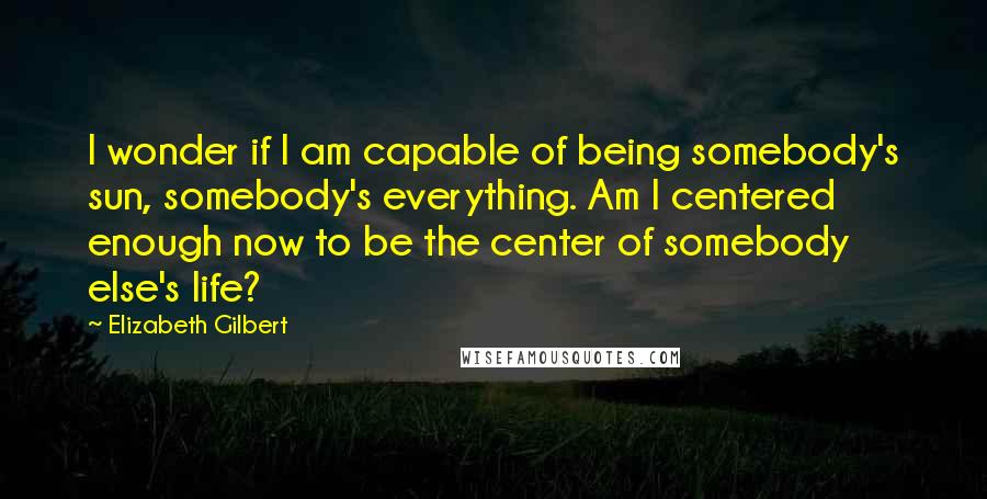 Elizabeth Gilbert Quotes: I wonder if I am capable of being somebody's sun, somebody's everything. Am I centered enough now to be the center of somebody else's life?