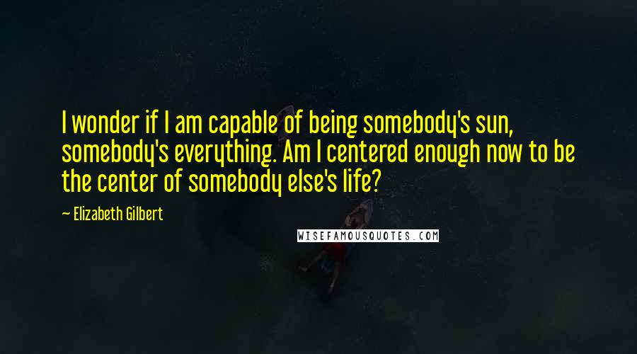 Elizabeth Gilbert Quotes: I wonder if I am capable of being somebody's sun, somebody's everything. Am I centered enough now to be the center of somebody else's life?