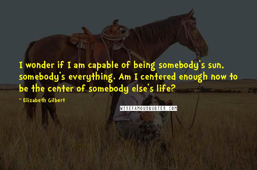 Elizabeth Gilbert Quotes: I wonder if I am capable of being somebody's sun, somebody's everything. Am I centered enough now to be the center of somebody else's life?