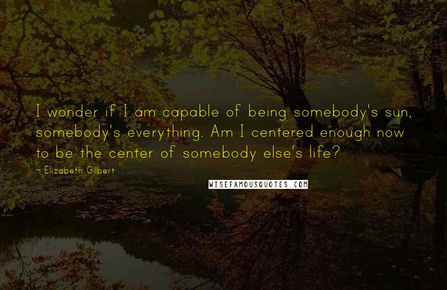 Elizabeth Gilbert Quotes: I wonder if I am capable of being somebody's sun, somebody's everything. Am I centered enough now to be the center of somebody else's life?
