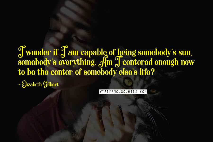 Elizabeth Gilbert Quotes: I wonder if I am capable of being somebody's sun, somebody's everything. Am I centered enough now to be the center of somebody else's life?