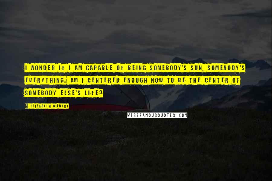 Elizabeth Gilbert Quotes: I wonder if I am capable of being somebody's sun, somebody's everything. Am I centered enough now to be the center of somebody else's life?