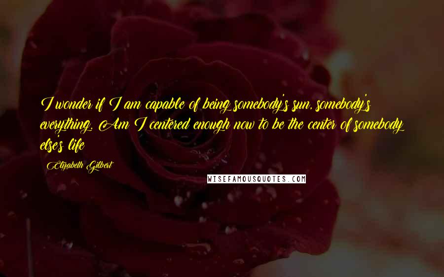 Elizabeth Gilbert Quotes: I wonder if I am capable of being somebody's sun, somebody's everything. Am I centered enough now to be the center of somebody else's life?