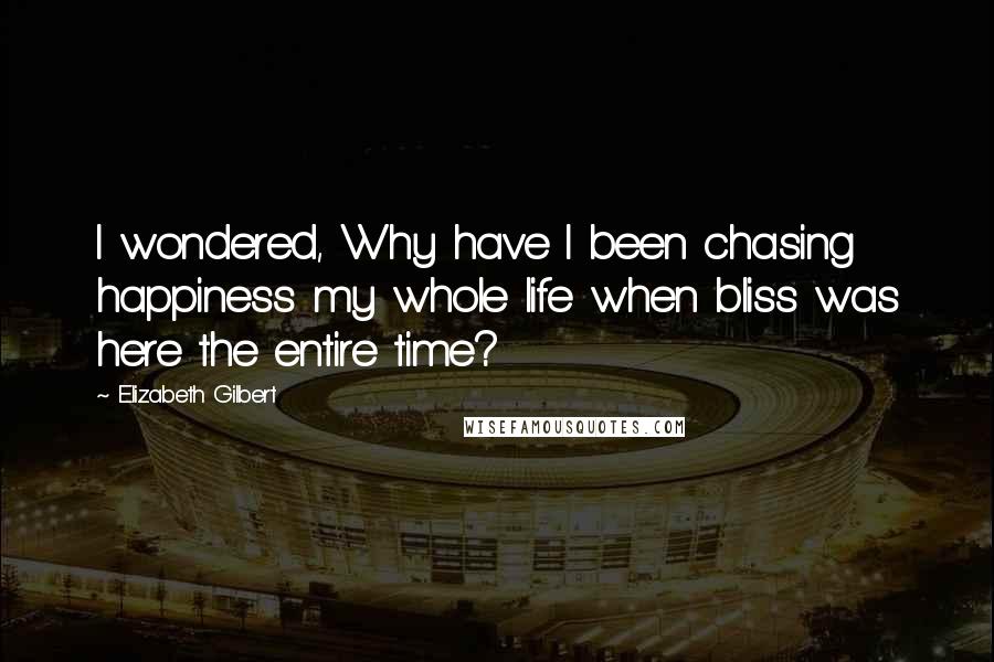 Elizabeth Gilbert Quotes: I wondered, Why have I been chasing happiness my whole life when bliss was here the entire time?