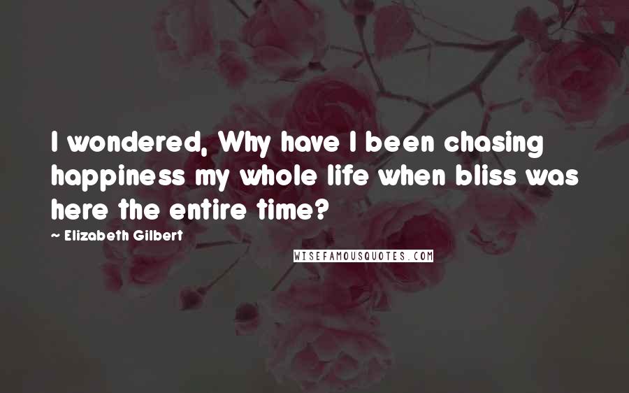 Elizabeth Gilbert Quotes: I wondered, Why have I been chasing happiness my whole life when bliss was here the entire time?