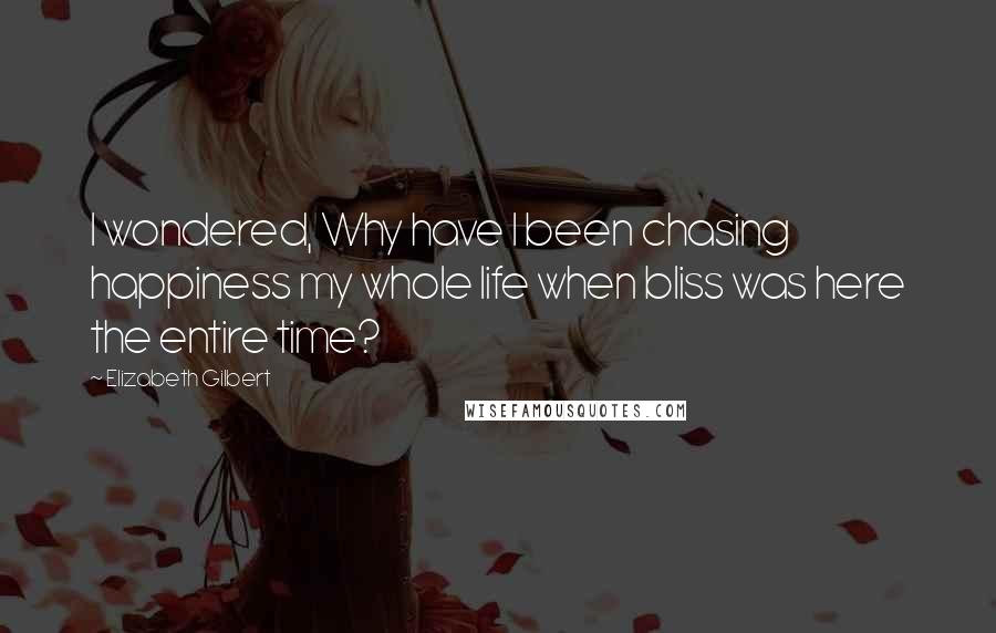 Elizabeth Gilbert Quotes: I wondered, Why have I been chasing happiness my whole life when bliss was here the entire time?