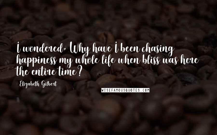 Elizabeth Gilbert Quotes: I wondered, Why have I been chasing happiness my whole life when bliss was here the entire time?