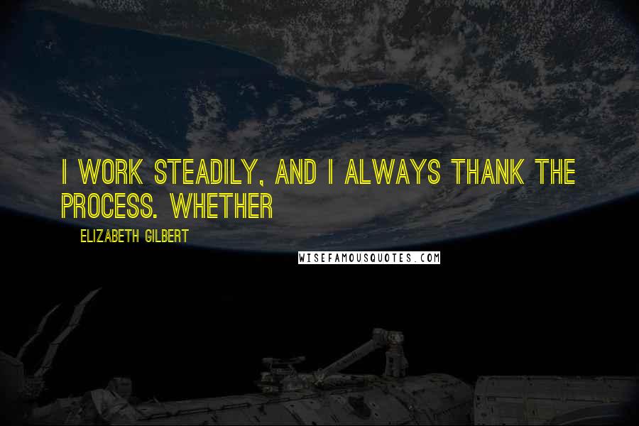 Elizabeth Gilbert Quotes: I work steadily, and I always thank the process. Whether