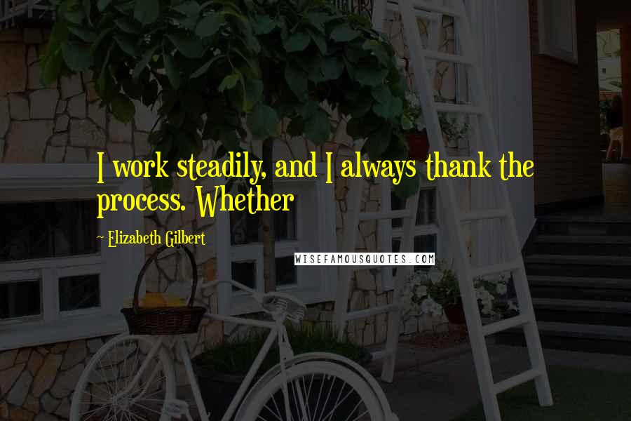 Elizabeth Gilbert Quotes: I work steadily, and I always thank the process. Whether