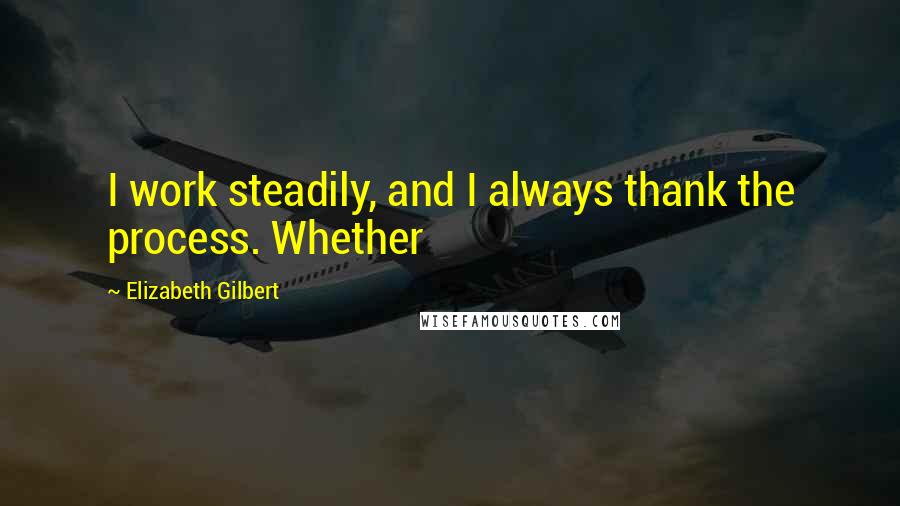 Elizabeth Gilbert Quotes: I work steadily, and I always thank the process. Whether