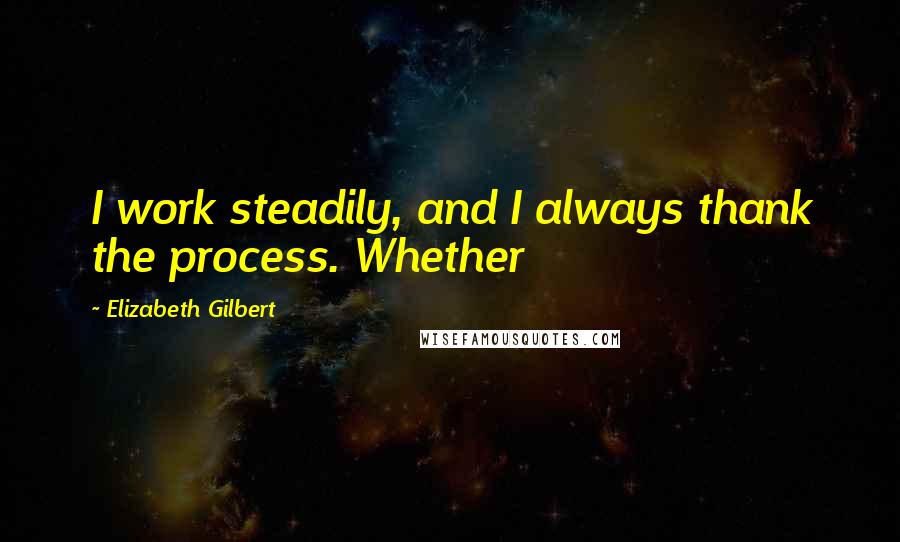 Elizabeth Gilbert Quotes: I work steadily, and I always thank the process. Whether