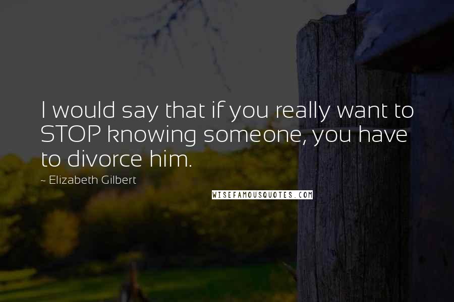 Elizabeth Gilbert Quotes: I would say that if you really want to STOP knowing someone, you have to divorce him.