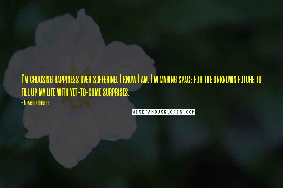 Elizabeth Gilbert Quotes: I'm choosing happiness over suffering, I know I am. I'm making space for the unknown future to fill up my life with yet-to-come surprises.