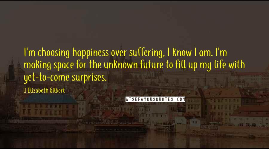 Elizabeth Gilbert Quotes: I'm choosing happiness over suffering, I know I am. I'm making space for the unknown future to fill up my life with yet-to-come surprises.