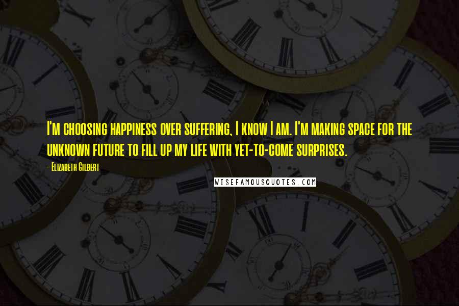 Elizabeth Gilbert Quotes: I'm choosing happiness over suffering, I know I am. I'm making space for the unknown future to fill up my life with yet-to-come surprises.