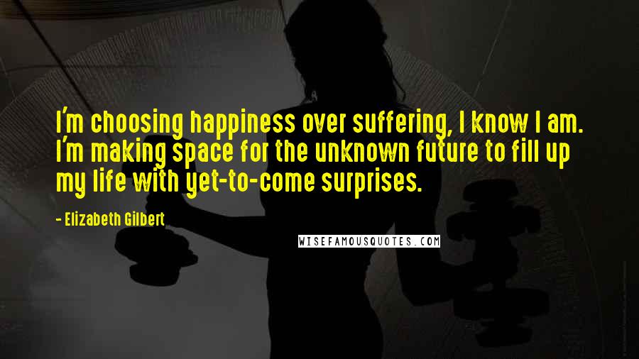 Elizabeth Gilbert Quotes: I'm choosing happiness over suffering, I know I am. I'm making space for the unknown future to fill up my life with yet-to-come surprises.