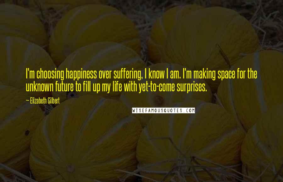 Elizabeth Gilbert Quotes: I'm choosing happiness over suffering, I know I am. I'm making space for the unknown future to fill up my life with yet-to-come surprises.